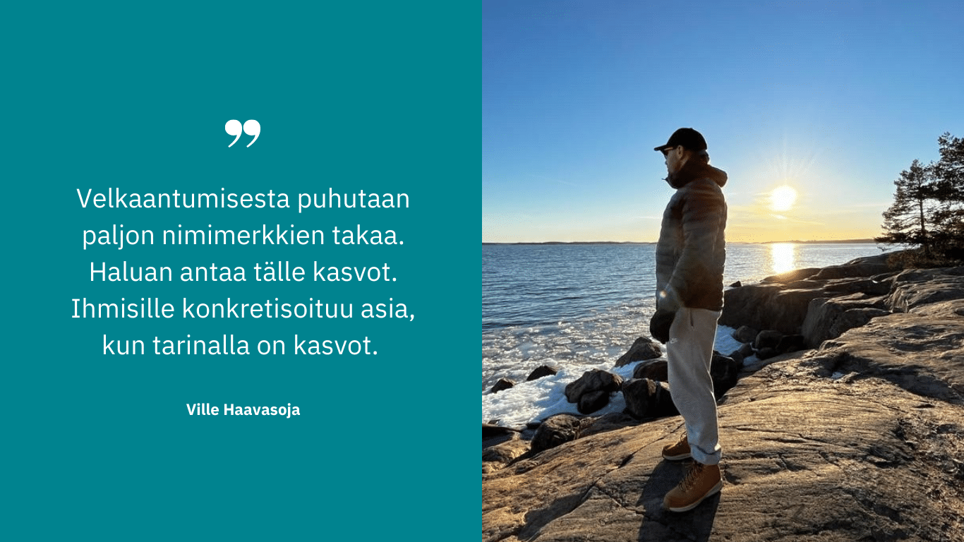 Ville Haavasoja. Sitaatti turkoosilla pohjalla."Velkaantumisesta puhutaan paljon nimimerkkien takaa. Haluan antaa tälle kasvot. Ihmisille konkretisoituu asia, kun tarinalla on kasvot."